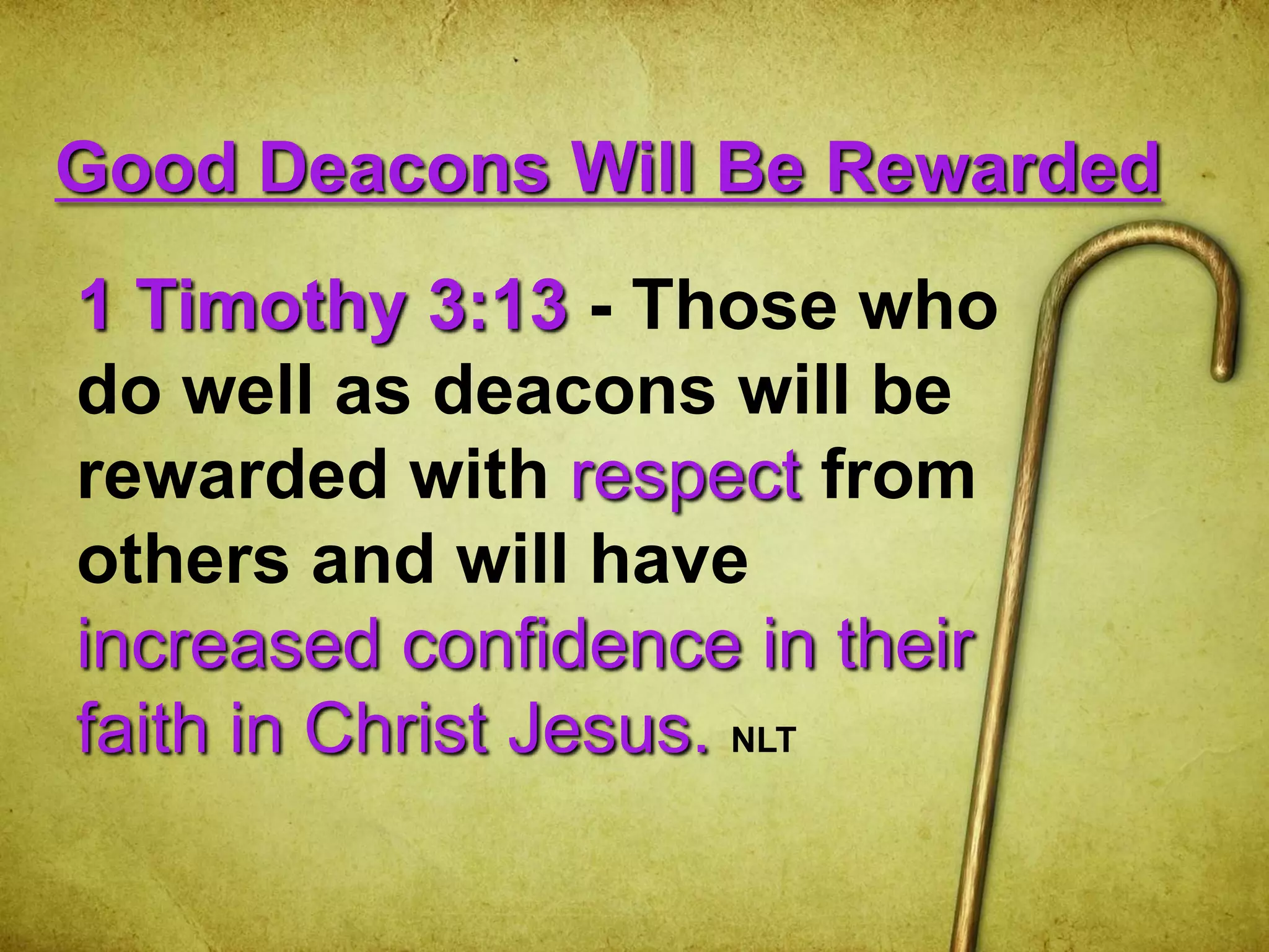 Good Deacons Will Be Rewarded
1 Timothy 3:13 - Those who
do well as deacons will be
rewarded with respect from
others and will have
increased confidence in their
faith in Christ Jesus. NLT
 