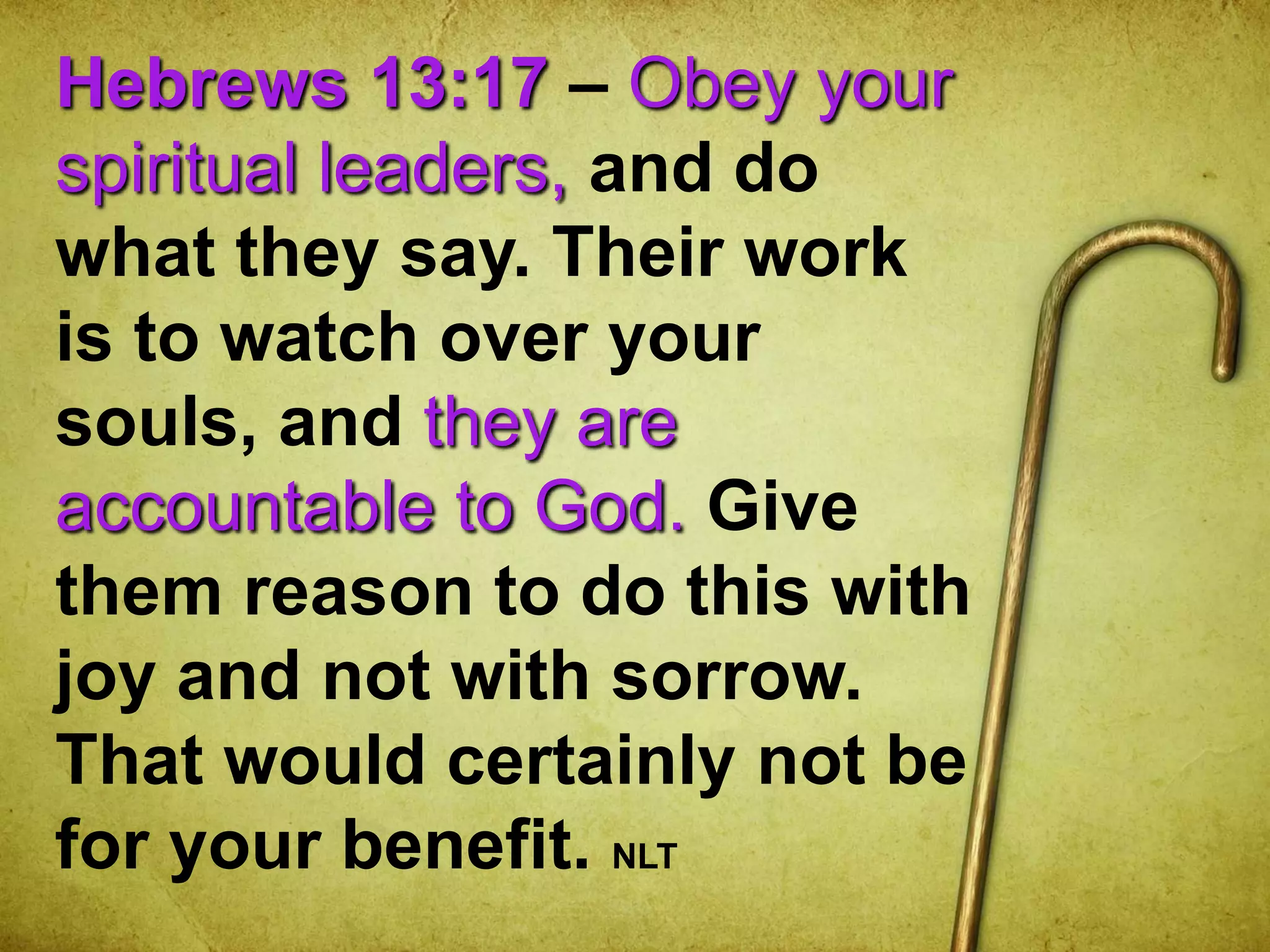 Hebrews 13:17 – Obey your
spiritual leaders, and do
what they say. Their work
is to watch over your
souls, and they are
accountable to God. Give
them reason to do this with
joy and not with sorrow.
That would certainly not be
for your benefit. NLT
 