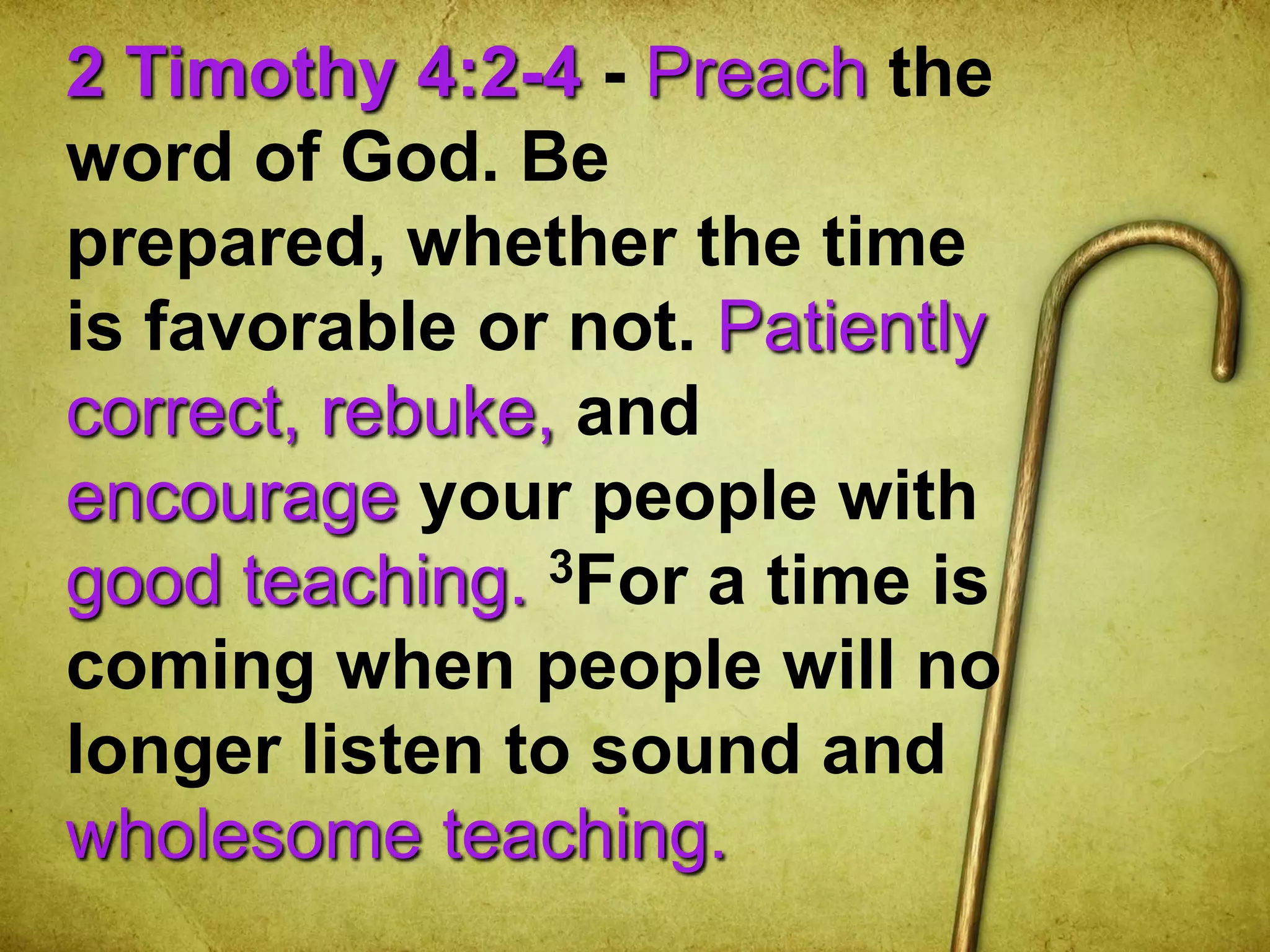 2 Timothy 4:2-4 - Preach the
word of God. Be
prepared, whether the time
is favorable or not. Patiently
correct, rebuke, and
encourage your people with
good teaching. 3For a time is
coming when people will no
longer listen to sound and
wholesome teaching.
 