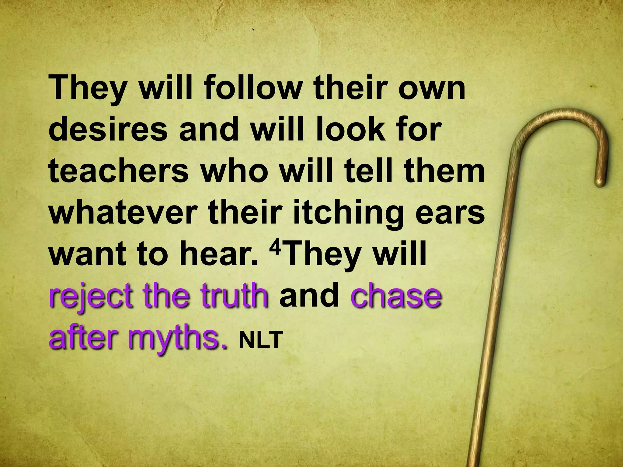 They will follow their own
desires and will look for
teachers who will tell them
whatever their itching ears
want to hear. 4They will
reject the truth and chase
after myths. NLT
 