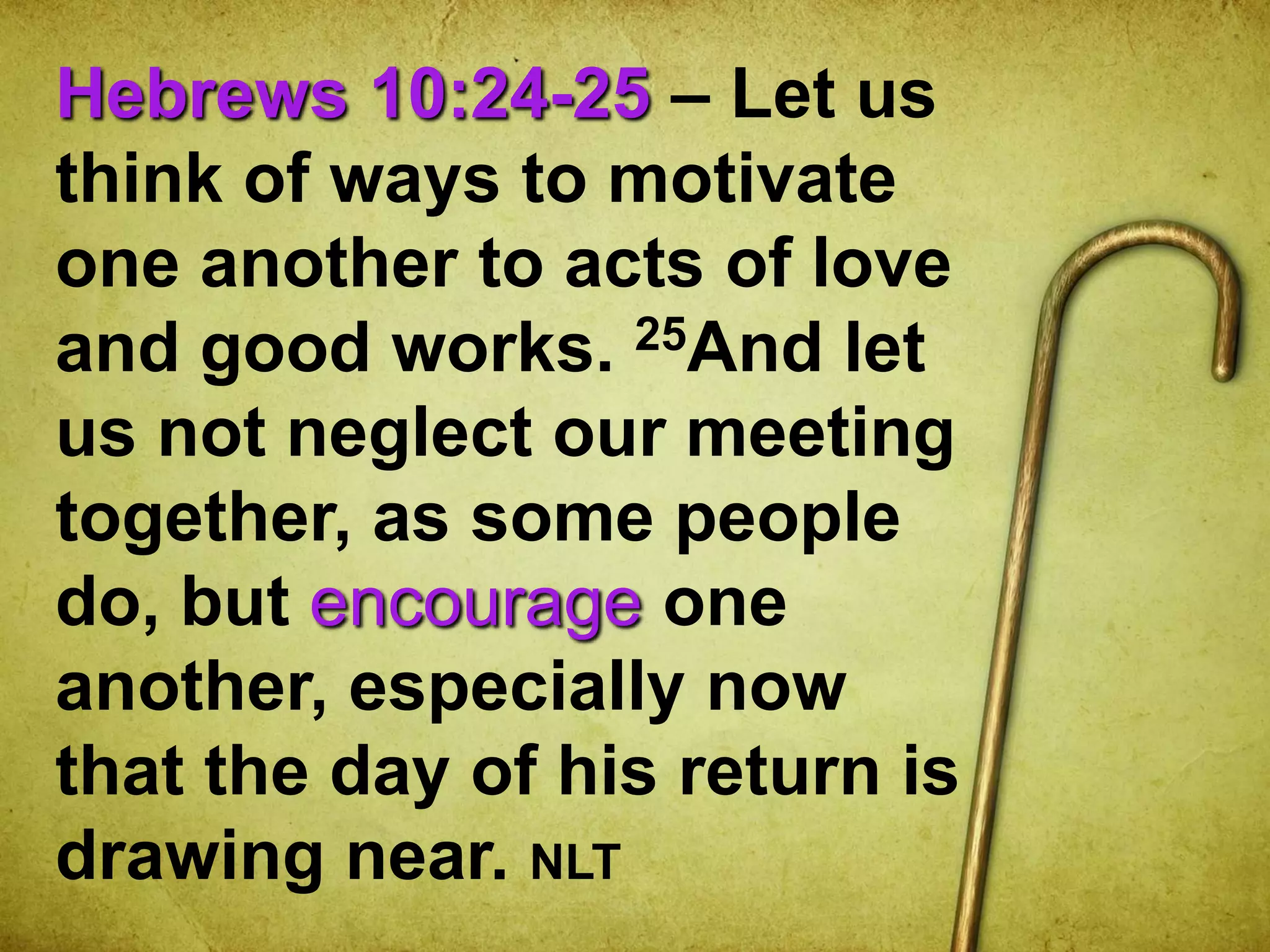 Hebrews 10:24-25 – Let us
think of ways to motivate
one another to acts of love
and good works. 25And let
us not neglect our meeting
together, as some people
do, but encourage one
another, especially now
that the day of his return is
drawing near. NLT
 