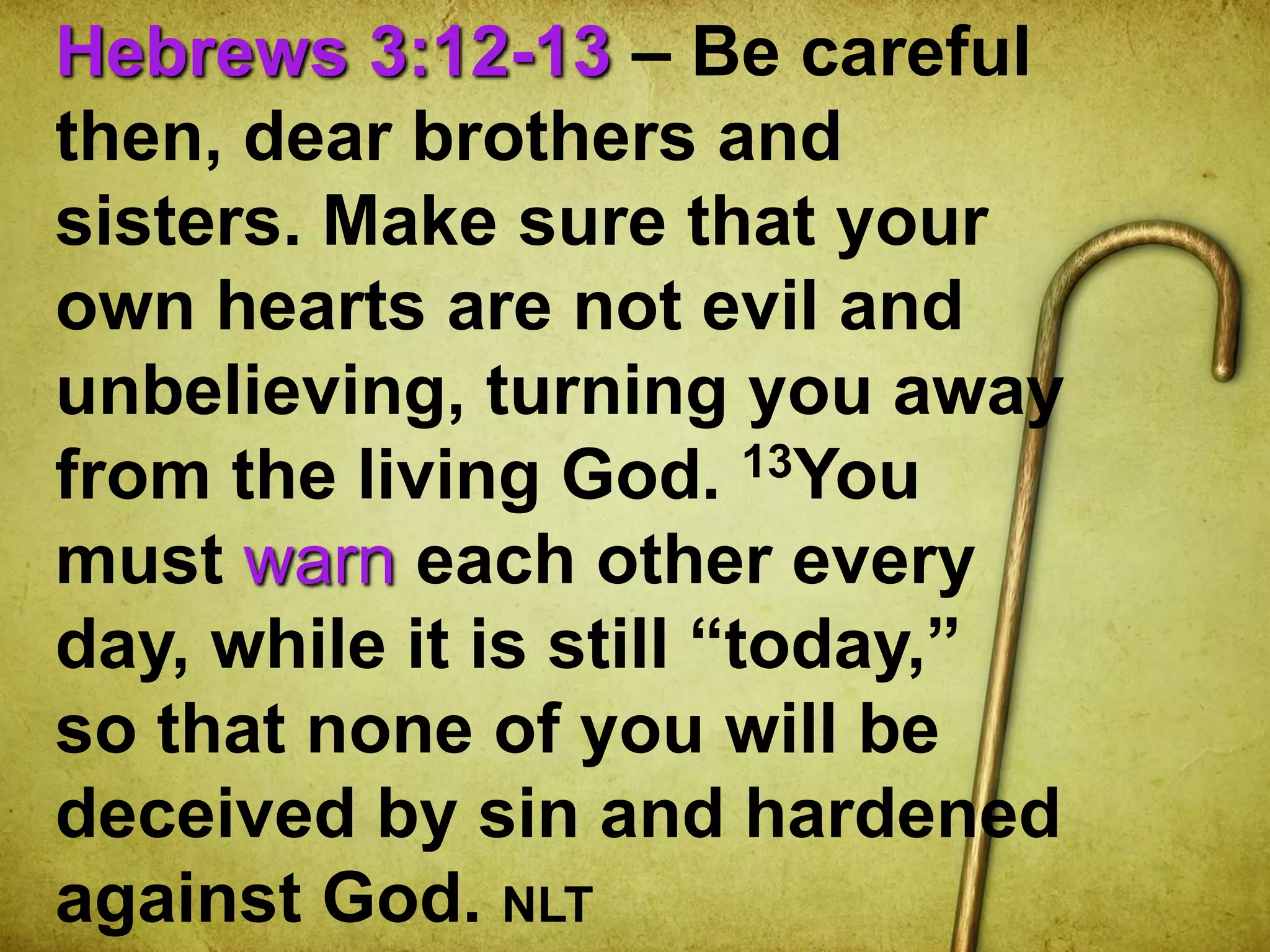 Hebrews 3:12-13 – Be careful
then, dear brothers and
sisters. Make sure that your
own hearts are not evil and
unbelieving, turning you away
from the living God. 13You
must warn each other every
day, while it is still “today,”
so that none of you will be
deceived by sin and hardened
against God. NLT
 