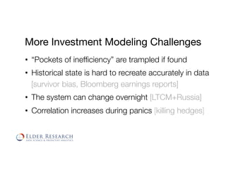 More Investment Modeling Challenges
•  “Pockets of inefﬁciency” are trampled if found
•  Historical state is hard to recreate accurately in data
[survivor bias, Bloomberg earnings reports]
•  The system can change overnight [LTCM+Russia]
•  Correlation increases during panics [killing hedges]
 