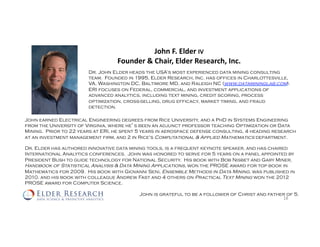 John	F.	Elder	IV	
Founder	&	Chair,	Elder	Research,	Inc.	
Dr. John Elder heads the USA’s most experienced data mining consulting
team. Founded in 1995, Elder Research, Inc. has offices in Charlottesville,
VA, Washington DC, Baltimore MD, and Raleigh NC (www.datamininglab.com).
ERI focuses on Federal, commercial, and investment applications of
advanced analytics, including text mining, credit scoring, process
optimization, cross-selling, drug efficacy, market timing, and fraud
detection.
18	
John earned Electrical Engineering degrees from Rice University, and a PhD in Systems Engineering
from the University of Virginia, where he’s been an adjunct professor teaching Optimization or Data
Mining. Prior to 22 years at ERI, he spent 5 years in aerospace defense consulting, 4 heading research
at an investment management firm, and 2 in Rice's Computational & Applied Mathematics department.
Dr. Elder has authored innovative data mining tools, is a frequent keynote speaker, and has chaired
International Analytics conferences. John was honored to serve for 5 years on a panel appointed by
President Bush to guide technology for National Security. His book with Bob Nisbet and Gary Miner,
Handbook of Statistical Analysis & Data Mining Applications, won the PROSE award for top book in
Mathematics for 2009. His book with Giovanni Seni, Ensemble Methods in Data Mining, was published in
2010, and his book with colleague Andrew Fast and 4 others on Practical Text Mining won the 2012
PROSE award for Computer Science.
John is grateful to be a follower of Christ and father of 5.
 