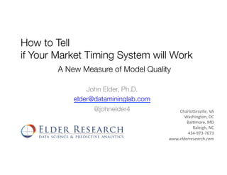 How to Tell !
if Your Market Timing System will Work
John Elder, Ph.D.
elder@datamininglab.com
@johnelder4
A New Measure of Model Quality
Charlo'esville,	VA	
Washington,	DC	
Bal6more,	MD	
Raleigh,	NC	
434-973-7673	
www.elderresearch.com	
 