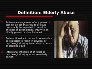 Definition: Elderly Abuse
 Active encouragement of any person to
commit an act that results or could
reasonably be expected to result in
physical or psychological injury to an
elderly person or disabled adult.
 An intentional act that could reasonably
be expected to result in physical or
psychological injury to an elderly person
or disabled adult
 Intentional infliction of physical or
psychological injury upon an elderly
person
 