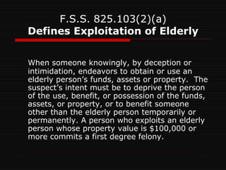 F.S.S. 825.103(2)(a)
Defines Exploitation of Elderly
When someone knowingly, by deception or
intimidation, endeavors to obtain or use an
elderly person’s funds, assets or property. The
suspect’s intent must be to deprive the person
of the use, benefit, or possession of the funds,
assets, or property, or to benefit someone
other than the elderly person temporarily or
permanently. A person who exploits an elderly
person whose property value is $100,000 or
more commits a first degree felony.
 