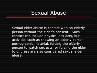 Sexual Abuse
Sexual elder abuse is contact with an elderly
person without the elder’s consent. Such
contact can include physical sex acts, but
activities such as showing an elderly person
pornographic material, forcing the elderly
person to watch sex acts, or forcing the elder
to undress are also considered sexual elder
abuse.
 