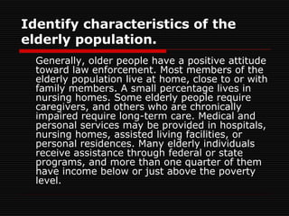 Identify characteristics of the
elderly population.
Generally, older people have a positive attitude
toward law enforcement. Most members of the
elderly population live at home, close to or with
family members. A small percentage lives in
nursing homes. Some elderly people require
caregivers, and others who are chronically
impaired require long-term care. Medical and
personal services may be provided in hospitals,
nursing homes, assisted living facilities, or
personal residences. Many elderly individuals
receive assistance through federal or state
programs, and more than one quarter of them
have income below or just above the poverty
level.
 