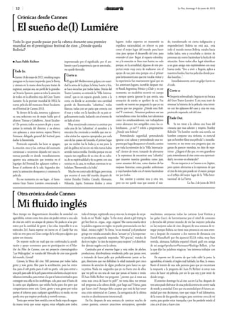 12 La Paz, domingo 9 de junio de 2013
Todo lo que puede pasar por la cabeza durante una premier
mundial en el prestigioso festival de cine. ¿Dónde queda
Bolivia?
n Juan Pablo Richter
[Fade In.
Jueves16demayode2013,smokingnegro,
paraguas en la mano izquierda, para la lluvia,
y cámara en la mano derecha para tratar de
registrar, aunque sea, un perfil de la grandio-
sa Octavia Spencer, quien se roba la atención
de todos en la alfombra roja del Gran Teatro
Lumiére. Es la premier mundial de HELI, la
nueva película del mexicano Amat Escalante,
en el Festival de Cannes 2013.
Ya dentro de la sala, inmensa y glamoro-
sa, una seductora voz de mujer habla por el
altavoz: “Damas y Caballeros… Amat Escalan-
te”. De pronto, todos se ponen de pie y acom-
pañan la entrada del director, y su elenco,
con aplausos; a unos metros, espera Thierry
Frémaux, delegado general del festival, para
darles la bienvenida.
Protocolo superado, las luces se apagan;
la emoción crece y las cortinas del escenario
comienzan a recorrerse dejando ver una in-
mensa pantalla en donde, inmediatamente,
aparece una animación que termina en el
logotipo del Festival; los aplausos vuelven a
llenar el ambiente de la sala. Segundos des-
pués, la animación desaparece y comienza la
película.
En ese momento, en ese lugar… el famo-
sísimo Gran Teatro Lumiére; emocionado e
impresionado por el significado, por el am-
biente y por la experiencia que se avecinaba…
me quedé dormido.
[Corte a:
El agua del Mediterráneo golpea con suavi-
dad la arena de la playa; la brisa, fuerte y fría,
se hace escuchar por todos lados. Detrás del
Teatro Lumiére, se extiende la “Villa Interna-
cional”, que es un espacio grande, junto a la
costa, en donde se acomodan una cantidad
grande de, llamémosles, “cabañitas”; todas
blancas, todas con un patio que conecta con
el mar y todas con la bandera de su país or-
gullosamenteizada,bailandoconelvientode
un lado al otro.
Muy emocionado comencé a caminar por
cada una de las “cabañitas”, el asombro y la
emoción iba creciendo a medida que me to-
caba visitar los espacios apropiados por cada
uno de los países del mundo; el primer lugar
que me recibió fue la India y, se me pone la
piel de gallina, tal vez en mi vida nunca había
sentido tanta envidia. Envidia porque era un
espacio tan orgulloso de su cine, de su cultu-
ra, de su espiritualidad y de su gente; con una
sonrisa en la cara, te recibían mientras te sa-
ludaban: “Bienvenido a la India”.
Muchomecostósalirdellugar,perotenía
que recorrer el resto del mundo; después de
visitar Estados Unidos, Canadá, Alemania,
Holanda, Japón, Emiratos Árabes y otros
lugares -todos expertos en transmitir su
orgullosa nacionalidad, en ofrecer su país
como el mejor lugar del mundo para hacer
cine, para apoyar el desarrollo del cine, para
entender el cine- llegué al espacio colombia-
no y la emoción se hizo mas fuerte; no solo
porque, en la actualidad, algunos de mis pro-
yectos están muy cerca de realizarse con el
apoyo de ese país sino porque era el primer
país latinoamericano que me tocaba visitar y
la experiencia fue exactamente igual que en
los anteriores lugares, increíble; después visi-
té Brasil, Argentina, México y Chile y, en ese
momento, un escalofrío recorrió mi cuerpo
y, aunque quería ignorar lo que sentía, una
sensación de miedo se apoderó de mi. Fue
cuando mi mente me preguntó lo que yo no
quería que me pregunte: ¿Dónde está Boli-
via? Y continuó… Nosotros podemos ser tan
nacionalistas como los indios, tan talentosos
como los estadounidenses, tan trabajadores
como alemanes, tan amigables como los co-
lombianos… ¿o no? Y volvió a preguntarme:
¿Dónde está Bolivia?
Pretendiendo seguridad, pretendiendo
ignorar a mi cabeza y pretendiendo una res-
puestaquehagadesaparecerelmiedo,camine
por toda la extensión de la “Villa Internacio-
nal” cientos de veces, tratando de aferrarme
a la esperanza de encontrar una “cabañita”
que muestre nuestra grandeza como país,
como amantes del cine, como dueños de las
mejores historias, como grandes anfitriones
y cuya bandera baile con el viento haciéndose
ver por todos.
Así, caminé y caminé, una y otra vez,
pero no me quedó mas que asumir el mie-
do, transformarlo en cierta indignación y
responder(me): Bolivia no está acá… está
todo el mundo menos Bolivia; miraba hacia
todos lados, veía y escuchaba a cientos de
personas sin rostro haciéndose la burla de mi
situación. Entre todos ellos logré identificar
a un gran amigo mío repitiéndome con muy
buena onda: “Ven a vivir a Bogotá, aplica a
nuestrosfondos,haztuspelículasdóndepue-
das hacerlas…”.
Inmediatamente,sentíungolpefuerteen
el codo.
[Corte a:
Despertésobresaltado.Seguíaenmibutaca
del Gran Teatro Lumiére. Y, sin más, traté de
retomar la historia de la película; ésta termi-
nó con los aplausos del caso y, una vez más,
protocolo superado, salí del cine.
[Fade Out.
Se me viene a la cabeza una frase del
cineasta que mas admiro y respeto, Stanley
Kubrick: “Un hombre escribe una novela, un
hombre compone una sinfonía, es esencial
queunhombrefilmeunapelícula”e,inmedia-
tamente, se me viene una pregunta que, sin
ganas de parecer moraleja, no dejo de repe-
tirme: ¿Llegará el día que, en este grandioso
país, entendamos al cine como una oportuni-
dad y no como un obstáculo?
No me importa si es Cannes o en Júpiter,
pero quiero aferrarme a la esperanza de que
el cine de éste país puede ser el mejor, porque
es el reflejo del mejor lugar de la “Villa Inter-
nacional” de La Tierra.
La Paz, 2 de junio de 2013
Hace tiempo me diagnosticaron desorden de ansiedad con
agorafobia, estuve como tres años sin poder entrar a una sala
de cine sin sufrir un ataque de pánico. No podía ir a las pre-
miers por la cantidad de gente y las colas, imposible ir a un
miércoles 2x1, hasta esperar mi turno en el Candy Bar era
todo un reto para mi. Gran castigo de la vida para alguien que
quiere ser cineasta.
De repente recibí un mail que me confirmaba la acredi-
tación y apoyo económico para mi participación en el Mar-
ché  du Film  de  Cannes, con mi proyecto cinematográfico
“Las Malcogidas”, se trataba del Mercado de cine más grande
del mundo…Genial!
Cannes, la Meca del cine. Mil personas por todos lados,
gente y más gente, filas para la acreditación, para las entra-
das, para el café gratis, para el café no gratis, cola para entrar a
una peli,parasalirdela peli,paraentraralafiestaalaquenoes-
tábamosinvitados,paraentraralaquesífuimosinvitados;para
conseguir una silla en los workshops, cola para usar el baño de
la casita que alquilamos, que estaba hecha para dos pero que
compartíamos entre seis. Gente, gente y más gente por todas
partes; el infierno para cualquier agorafóbica; ni modo, no me
quedootraquerespirarprofundo,ymeterle nomas…
Tenía que verme bien vestida con mi linda ropa de segun-
da mano, tenia que sonar segura, estar relajada ante todos,
todo el tiempo; repitiendo una y otra vez la sinopsis de mi pe-
lícula en mi “fluido” ingles: “Is the story  about a girl trying to
get her first or... orgas... orgs.. orgasm” Me cuesta mucho decir
la palabra orgasmo en ingles, no puedo pronunciarla con faci-
lidad… irónico, right?. Yo Decía: “es un musical” y el productor
gringo me miraba asustado; decía: “actuaré yo” y la importan-
te productora española respondía: “NO gracias”; trataba de
decireningles:“escinedemujeresparamujeres”yeldistribui-
dor alemán negaba con la cabeza.
Caminaba por el enorme lugar y veía miles de  afiches,
productoras, distribuidoras vendiendo pelis que jamás veré,
o tratando de hacer pelis que probablemente jamás se ha-
gan, directores que me doblaban la edad matando por cinco
minutos de atención de algún productor para hacer su ope-
ra prima. Nada me aseguraba que yo no fuera uno de ellos,
que mi peli no sea una de esas que jamás se harán o verán.
El Juan Pablo Richter me preguntó: “¿sientes que al estar acá
estas más cerca de hacer tu peli?”, no tenía idea; me venían
mil preguntas a la cabeza desde ¿qué hago acá? Hasta ¿para
qué hacer cine?. Aunque debo aceptar que está de lujo tener
una crisis existencial en Cannes…(la arrogancia de la última
oración es absolutamente intencional).
En fin, después de una semana de caminar mucho, de
comer  paninis, conocer atractivos extranjeros, aprender
muchísimo, antojarme todas las carteras  Loui Vuitton  y
las gafas Gucci, de horrorizarme por el nivel de consumo
y derroche del primer mundo; de ver las mejores películas
en las mejores salas de cine, después de una semana de re-
negar porque Bolivia no tiene más presencia en esos even-
tos y después de cruzarme a dos metros de distancia con
David Hasselhoff; por fin apareció ELLA: rubia, muy bien
vestida, alemana, hablaba español (thank god) era amiga
de mi amigo#productor#hermano#Rodrigo Bellott, y fue
la que dijo las palabras mágicas: “me interesa trabajar con
ustedes”.
De repente me di cuenta de que todo valió la pena, la
agorafobia, el miedo, el ingles mal hablado, las filas, la resaca.
Bastó el interés de una sola persona para que yo encontrara
la respuesta a la pregunta del Juan Pa Richter: sí estoy más
cerca de hacer mi película, por ser lo que soy y por venir de
donde vengo.
El anterior domingo fui al cine, acá en La Paz, después de
tresañospudedisfrutardeunapelículaenterasinsentirnada
de miedo y ansiedad. Creo que era ansiedad por el futuro, an-
siedad por mis decisiones, tuve que viajar 9 mil kilómetros,
de la mano de dos grandes amigos, para sentirme cerca de mi
sueño, para poder estar tranquila y por fin perderle miedo al
cine, a ir al cine, a hacer cine.
Otra crónica desde Cannes
Mi fluido inglés
Crónicas desde Cannes
El sueño de(l) Lumiére
 