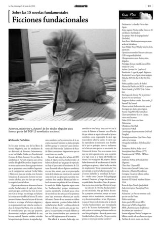 13La Paz, domingo 9 de junio de 2013
Aciertos, misterios y ¿futuro? de los títulos elegidos para
formar parte del TOP 15 novelístico nacional.
n Edmundo Paz Soldán
En los años noventa, uno de los libros de
lectura obligatoria para los estudiantes de
un doctorado de literatura latinoamerica-
na en los Estados Unidos era Foundational
Fictions, de Doris Sommer. En ese libro, la
catedrática de Harvard proponía que ciertas
novelas del siglo XIX narraban alegóricamen-
teciertospactosentreclasesygruposétnicos
que se proponían como modelos hegemóni-
cos de configuración nacional. Cecilia Valdés
y María eran más que novelas; eran ficciones
fundadoras de una nación. Sommer no men-
cionaba a Bolivia, pero era claro que ese lugar
lo ocupaba Juan de la Rosa.
Algunosacadémicosseabocaronabuscar
novelas fundacionales de cada país latino-
americano para confirmar las tesis de Som-
mer. Con el tiempo, sin embargo, no faltaron
las críticas a ese modelo de lectura. El crítico
peruano Gustavo Faverón fue uno de los más
lúcidos en su ataque a la lectura alegórica y
en su propuesta de que todas las novelas, in-
cluso la bienquerida María, eran un abánico
de contradicciones que, más que proponer,
deconstruían cualquier posibilidad de una
lectura nacional. Faverón también criticaba
la importancia que Sommer le asignaba al gé-
nero novelístico en la construcción de la na-
rrativa nacional; Sommer no daba ejemplos
del Perú porque el centro del canon decimo-
nónico del Perú eran las Tradiciones de Ricar-
do Palma, narraciones fragmentarias que no
constituían una novela.
Recordé todo esto al ver a fines del 2011
lalistade“Quincenovelasfundamentales”de
Bolivia elaborada por un grupo de especialis-
tas bajo el patrocinio del ministerio de Cul-
turas. Pensando sólo en el género novelístico,
era una lista sensata, que no se preocupaba
tanto de la idea de una construcción nacional
como de la de una propuesta narrativa tras-
cendente. Pese a todo el debate que hubo so-
brelaincorrecciónpolíticadeRazadebronce,
la novela de Alcides Arguedas seguía entre
las “fundamentales” porque, simplemente,
nuestra narrativa ha producido pocas obras
de ese nivel (no descarto que en los próximos
años haya renovados esfuerzos por sacarla
delcanon).Dentrodeesasensatezsecolaban
algunos misterios: ¿cuántos habían leído de
verdad a Arturo Borda? La última edición de
El loco es de hace cuarenta años, así que ima-
giné a los especialistas revisando bibliotecas
con afán, trasnochándose para terminar de
leer sus 900 páginas antes de la votación.
Más allá de la sensatez, había algo con-
servador en esta lista y tenía con ver con la
crítica de Faverón a Sommer, con el hecho
de que todavía se seguía colocando al género
novelístico como responsable de decir algo
trascendente sobre la nación. Es cierto que
los especialistas se mostraron más flexibles
de lo que en principio parece e incluyeron
en la lista un texto que no es una novela: las
Crónicas de Arzáns. Pero no es menos cierto
que ese texto aparecía como una excepción
a la regla y que, si se había sido flexible con
Arzáns, los encargados del proyecto debían
haber desterrado de una buena vez la idea de
privilegiar un género y haber hecho una lista
de, simplemente, “libros fundamentales”. Así,
por ejemplo, se podría haber incorporado –o
al menos debatido la posibilidad de hacer-
lo— títulos como Creación de la pedagogía
nacional, Pirotecnia y Sangre de mestizos, y
se podía haber discutido si Cerco de penum-
bras no era más central que Aluvión de fuego.
La colección de “Novelas fundamentales”
ya está circulando. Hay que leerlas, discutir-
las y proponer revisiones, porque un canon
siempre está en movimiento, construyéndo-
se y desconstruyéndose a la vez. Mi propues-
ta para el futuro es la de descartar la idea de
“novelas fundamentales” para reemplazarla
por la de “ficciones fundamentales”. Quién
sabe,quizásasítambiénpodríamosincluiren
esta lista privilegiada a libros de poesía como
Castalia bárbara o La noche. ¿No que nuestra
poesía es mejor que nuestra narrativa?
Sobre las 15 novelas fundamentales
Ficciones fundacionales Declaración: La familia Pito es bien
Jigote.
Aviso urgente: Vendo celular chino en 45
mil dólares (Satelitales).
Escupitajo: Baño de impopularidad
(Bachelet).
Sean Penn: Bebida espumosa que causa
acidez al oficialismo.
Sean Walker Penn: Whisky favorito de la
oposición.
Oposición rottweiler: Navarro-cabezazo.
COB: vanguardia jubilada.
Librepensantes: unos, chatos; otros,
delgados.
Nostalgia: Somos republic/anos (Atte.:
viudas de Goni).
Audios: Carmen Eva 2, exSoza 0.
Revolución 1: tigre de papel… higiénico.
Revolución2:unos,Jigote;otros,mojigote.
Melodía 2025: Do-Re-Re-Re-Mi. (Fdo.
TCP).
Política pública: cancha de fútbol.
Alianza del Pacífico: del ALCA su puntita.
PatriaGrande:¿OnTAN?(Fdo.Colom-
bia).
Deschapando: Jimmy: No te permito. /
Ramón: No me permutes.
Programa: Bolivia cambia, Evo cunde. ¿Y
Samuel? Ay, Samuel.
Clamor animal: Indemnización para el
Anotigato por daños psicológicos.
Puente: TiquiNO (Fdo. Estrechos).
Clarín-periodismo: Si así es Lanata,
cómo será Lacrema.
Dakar 2014: Sean o no Sean.
Diferencias:
Oficialismo: Red Bull.
Oposición: Pit Bull.
Cunnilingus: deporte extremo (Michael
Douglas).
Estrategia marítima: Que Piñera Haya
caído en la trampa.
Ortografía feisbukera: Al Tribunal del
Haiga.
Anonymus Bolivia: Andar con el
Smartphone bajo el brazo (ATT).
Transiciones: de TIPNIS a TIPNuni
(Carmelo).
Diabluras: Bolivia al Mundial 2022
(Bigotón).
Chau chau: USyanoAID.
Frente único: Samuel, Costas, Juan,
Adrianita y Manfred Presidentes.
Consigna: Cocanis y milicos, unidos,
jamás serán vencidos.
Binomio PT Federal: Manfred-Solares
2014.
Rozsa de lejos: Novela (per)judicial.
Asilo interruptus: Naranjitay, Pinto
Pintitay.
Aclaración: Los Pito no tenemos nada
que ver con los Pinto.
Política antidroga:
Antes: que la DEA no me VEA.
Ahora: que la NAS se haga GAS.
MNR: ¿Auténticos por decadentes o
decadentes por auténticos?
Ironías religiosas: Vestir a la virgen con
billetes cuando sale a reclamar sus joyas.
Tarifazo de cierre: mono con chicote.
 