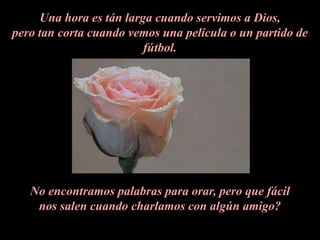 Una hora es tán larga cuando servimos a Dios, pero tan corta cuando vemos una película o un partido de fútbol.No encontramos palabras para orar, pero que fácil nos salen cuando charlamos con algún amigo?