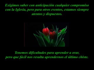 Exigimos saber con anticipación cualquier compromiso con la Iglesia, pero para otros eventos, estamos siempre atentos y dispuestos.Tenemos dificultades para aprender a orar, pero que fácil nos resulta aprendernos el último chiste.