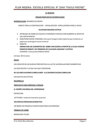 PLAN MEJORA- ESCUELA ESPECIAL N° 2068 “PAULO FREYRE”
Prof. Stella Maris Bitschin Página 1
EL DESAFIO:
PENSAR PROPUESTAS DIVERSIFICADAS
INTRODUCCION:DINAMICA DE GRUPO
DEBATE PARA LA CONSTRUCCION - SOCIALIZACION- CONCLUSIONES PARA EL INICIO
IGUALDAD EQUIDAD JUSTICIA
1- ENTREGAR UN SOBRE DE COLORA 9 PERSONASYPAPELES CON NUMEROS AL RESTO DE
LOS PARTICIPANTES
2- AGRUPARSESEGÚN CONSIGNA (Conquientengael sobre todoslosque recibieronun
papel que contengael mismonúmero)
3- DEBATIR:
ARMAR CON LOS ELEMENTOS DEL SOBRE UNAESCENA A PARTIR DE LA CUAL PUEDAN
PONER EN DEBATE LOS TERMINOS DE IGUALDAD,EQUIDAD Y JUSTICIA
PLENARIO- conclusionesPARA ELINICIO
(tiempo:30 minutos)
INICIO:
LOS DESAFIOSDE LAS NUEVASPROPUESTASA LA LUZ DE LASREGULACIONES NOMARTIVAS
(LO QUE EXISTEN Y LO QUE HAY QUE CONSTRUIR)
DE LAS ADECUACIONESCURRICULARES A LA DIVERSIFICACIONCURRICULAR
(UN SALTOCUALITATIVO)
DESARROLLO
PROPUESTA PARA EMPEZAR A PENSAR :
EL DISEÑO UNIVERSALDEL APRENDIZAJE
EXPOSICION
ACTIVIDAD (material necesario:pizarrón)
SECUENCIASPEDAGOGICADIDACTICA
UN MODO DE PENSARLA PLANIFICACIOPARA LA DIVERSIDAD
TRABAJO DE CIERRE
MODALIDAD TALLER
 