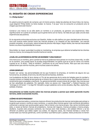 ESTR@TEGIA Magazine
Año 4 - Edición Nº62 - Sección Marketing


EL DESAFÍO DE CREAR EXPERIENCIAS
Por Philip Kotler*


Si usted tuviera la opción de comprar, por el mismo precio, todas las plantas de Coca-Cola o la marca,
¿qué elegiría? Philip Kotler no tiene dudas: la marca. Y es que "uno no consume un producto sino la
imagen que tiene del mismo".


Construir una marca no es sólo darle un nombre a un producto, es generar una experiencia. Esto
significa tener en cuenta el contacto que la gente tiene con la marca. Se trata de que cada una de esas
experiencias sea positiva.


En la siguiente entrevista exclusiva con Gestión, Kotler no sólo define con gran claridad estos términos,
sino que avanza sobre temas como las marcas propias y su impacto en las nacionales. Las marcas
propias compiten, en principio, sobre la base de precios más bajos. Según Kotler, las marcas nacionales
tienen a su favor la posibilidad de innovar.


Para Kotler, la mayor autoridad mundial en marketing, la empresa que obtiene la lealtad de los clientes
hacia su marca, ha conseguido transformarlos en socios.


¿CUÁL ES LA DIFERENCIA ENTRE UN NOMBRE Y UNA MARCA?
Una marca es un nombre, pero cuando la marca es poderosa hace pensar en muchas cosas más, no sólo
en el nombre. Uno puede hacer la prueba preguntándole a la gente qué es lo que le viene a la mente
cuando la ve. Si dicen: "Sólo el nombre", entonces no es una marca fuerte. Para que sea una marca
sólida tienen que venirle muchas, pero muchas cosas a la cabeza.


¿POR EJEMPLO?
Pueden ser varias: las personalidades de los que fundaron la empresa, el nombre de alguno de sus
funcionarios, la calidad, el servicio, las oficinas de la empresa, etcétera.
Los fundadores de Ben & Jerry donan el 7% de las ganancias de la venta de helados para la caridad y
cuando compro un helado sé que parte de mi dinero va a ir para una buena causa. Paul Newman tiene un
condimento para ensaladas y pochoclo. Su ganancia también va para obras de caridad. Hay marcas que
se han adueñado de palabras. Por ejemplo, Volvo se asocia con "seguridad" y Federal Express con
"entrega en 24 horas". Y si digo Mc' Donald's surgen palabras como arcos dorados, Big Mac, cajita feliz,
calidad, limpieza.


Actualmente se habla mucho sobre las marcas propias y parece que están ganando mucho
terreno, están avanzando mucho.


¿CÓMO VE ESTE PROCESO?
Todos los supermercados o comercios masivos ofrecen los productos de marcas nacionales para atraer a
la gente que conoce y confía en esos nombres, y cuando ellos mismos ganan más confianza del público
comienzan a pensar que quizá puedan ganar más si tienen una marca propia. Hay varios nombres para
esto; a veces se llaman marcas de propietario, marcas del negocio, marcas privadas o marca propia,
etcétera. Cuando este proceso comenzó, las marcas eran más baratas y de calidad inferior y se les
ofrecían al público que debía vigilar sus costos. En algunos casos, las mismas tiendas a veces han
conservado sus marcas genéricas, como Carrefour que fabrica pan y pastas. Estos productos no tienen



Estr@tegia Consultora                                                                            Página 1
Felix de Azara2330 - (3300) Posadas - Misiones - Argentina
Web: www.e-estrategia.com.ar
E-mail: info@estrategiamagazine.com.ar
 