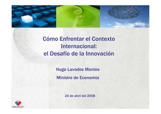 Cómo Enfrentar el Contexto
      Internacional:
el Desafío de la Innovación

    Hugo Lavados Montes
     Ministro de Economia


        24 de abril del 2008
 