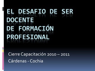 EL DESAFIO DE SER DOCENTE de Formación Profesional Cierre Capacitación 2010 – 2011 Cárdenas - Cochia 