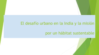 El desafío urbano en la India y la misión
por un hábitat sustentable
 