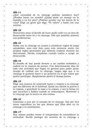 DÍA 11
¿Qué necesidad de tu cónyuge podrías satisfacer hoy?
¿Puedes hacer un recado? ¿Quizá darle un masaje en la
espalda o en los pies? ¿Podrías ayudar con las tareas de la
casa? Elige un gesto que diga: “Te valoro” y hazlo con una
sonrisa.
DÍA 12
Demuestra amor al decidir de buen modo ceder en un área de
desacuerdo entre tú y tu cónyuge. Dile que pondrás primero
sus preferencias.
DÍA 13
Habla con tu cónyuge en cuanto a establecer reglas de juego
saludables, sino está listo para esto entonces anota tus
propias reglas personales que deberás respetar durante las
discusiones. Decide cumplirlas cuando vuelva a surgir un
desacuerdo.
DÍA 14
El desafío de hoy puede llevarte a un cambio verdadero y
radical en tu manera de pensar. Con determinación deja de
lado una actividad que hagas en general para poder pasar
tiempo de calidad con tu cónyuge, hagan algo que a tu
cónyuge le gustaría hacer o un proyecto en el que sabes que
quiere participar. Simplemente pasen el tiempo juntos.
DÍA 15
Elige una manera de mostrarle honor y respeto a tu cónyuge
que sea diferente de lo habitual. Quizá sea abrirle la puerta a
tu esposa, o guardarle la ropa a tu esposo, o sea la forma en
que escuches y hables cuando se comuniquen. Muéstrale a
tu cónyuge que lo tienes en alta estima.
DÍA 16
Comienza a orar por el corazón de tu cónyuge. Ora por tres
áreas específicas en las que desees que Dios obre en tu
cónyuge y tu matrimonio.
DÍA 17
Hoy mismo puedes tomar el compromiso de reestablecer la
intimidad. Decide proteger los secretos de tu cónyuge a
 