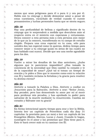 menos que sean peligrosos para él o para ti y ora por él.
Habla con tu cónyuge y decide demostrar amor a pesar de
estas cuestiones, escúchalo de verdad cuando te cuente
pensamientos y luchas personales hasta que se sienta seguro.
DÍA 18
Hay una profundidad de belleza y significado dentro de tu
cónyuge que te sorprenderá a medida que descubras más al
respecto entra en el misterio con esperanza y entusiasmo.
Desea conocer a esta persona más a esta persona aún mejor
de lo que ya la conoces, transfórmala en tu campo de estudio
elegido. Prepara una cena especial en tu casa, sólo para
ustedes dos tan especial como tú quieras, dedica tiempo para
conocer mejor a tu cónyuge quizá en áreas de las cuales no
han hablado casi nunca. Decide que sea una noche agradable
para los dos.
DÍA 19
Vuelve a mirar los desafíos de los días anteriores, ¿hubo
algunos que te parecieron imposibles? ¿Has tomado la
conciencia de la necesidad que Dios cambie tu corazón y te
de la capacidad de amar? ¿Qué tal si tomas un tiempo de
oración y le pides a Dios que te muestre como está tu relación
con Él y también reclama la fortaleza y la gracia para resolver
tu destino eterno?
DÍA 20
Atrévete a tomarle la Palabra a Dios. Atrévete a confiar en
Jesucristo para la Salvación. Atrévete a orar: “Señor Jesús,
Soy pecador; pero has demostrado tu amor por mí al morir
para perdonar mis pecados, y has aprobado tu poder para
salvarme de la muerte mediante tu resurrección. Cambia mi
corazón y Sálvame con tu gracia”
DÍA 21
En forma intencional aparta tiempo para orar y leer la Biblia.
Intenta leer un capítulo de Proverbios cada día (hay 31
capítulos: la provisión para un mes) o leer un capítulo de los
Evangelios (Mateo, Marcos, Lucas y Juan). Cuando lo hagas,
sumérgete en el amor y las promesas que Dios tiene para ti.
Esto te hará crecer más en tu caminar con Él.
 