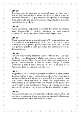 DÍA 33
Reconoce que tu cónyuge es esencial para tu éxito en el
futuro. Hoy mismo déjale saber que deseas incluirlo en tus
próximas decisiones, y que necesitas su opinión y suconsejo.
Si en el pasado has ignorado sus aportes, admite tu descuido
y pídele que te perdone.
DÍA 34
Busca un ejemplo específico y reciente de cuando tu cónyuge
haya demostrado el carácter cristiano de una manera
evidente. En algún momento del día elógialo por esto.
DÍA 35
Busca un mentor para tu matrimonio: Un buen cristiano que
sea sincero y amoroso contigo. Si te parece que es necesaria
la terapia, da el primer paso y concierta una cita. Durante
este proceso pídele a Dios que dirija tus decisiones y te de
discernimiento.
DÍA 36
Toma el compromiso de leer la Biblia todos los días. Consigue
un libro e meditaciones o algún otro recurso que te sirva
como orientación. Si tu cónyuge está dispuesto, pregúntale si
quiere comprometerse a leer la Biblia contigo a diario.
Comienza a rendir cada área de tu vida a la guía de la
Palabra de Dios y construir sobre la roca.
DÍA 37
Pregúntale a tu cónyuge si pueden comenzar a orar juntos,
decidan cuál es el mejor momento para hacerlo, ya sea por la
mañana, a la hora de almorzar o antes de irse a dormir. Usen
este tiempo para confiarle al Señor las inquietudes, los
desacuerdos y las necesidades. No olviden darle gracias por
su provisión y sus bendiciones. Aun si tu cónyuge se niega a
hacerlo, decide pasar este momento diario en oración a solas.
DÍA 38
Piensa qué le gustaría a tu cónyuge, si fuera posible. Ponlo en
oración y comienza a trazar un plan para cumplir algunos de
sus deseos (sino todos) hasta donde puedas.
 