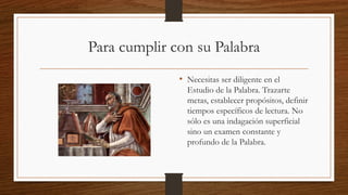 Para cumplir con su Palabra
• Necesitas ser diligente en el
Estudio de la Palabra. Trazarte
metas, establecer propósitos, definir
tiempos específicos de lectura. No
sólo es una indagación superficial
sino un examen constante y
profundo de la Palabra.
 