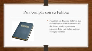 Para cumplir con su Palabra
• Necesitas ser diligente cada vez que
enfrentes la Palabra en examinarte a
ti mismo para indagar en qué
aspectos de tu vida debes mejorar,
corregir, cambiar.
 