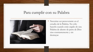 Para cumplir con su Palabra
• Necesitas ser perseverante en el
estudio de la Palabra. No sólo
hacerlo cuando estás urgido de una
Palabra de aliento de parte de Dios
sino constantemente y sin
desmayar.
 