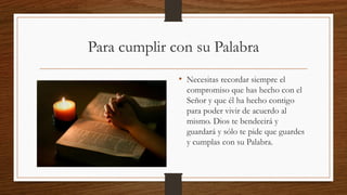 Para cumplir con su Palabra
• Necesitas recordar siempre el
compromiso que has hecho con el
Señor y que él ha hecho contigo
para poder vivir de acuerdo al
mismo. Dios te bendecirá y
guardará y sólo te pide que guardes
y cumplas con su Palabra.
 