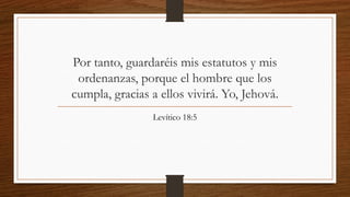 Por tanto, guardaréis mis estatutos y mis
ordenanzas, porque el hombre que los
cumpla, gracias a ellos vivirá. Yo, Jehová.
Levítico 18:5
 