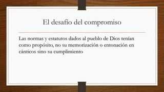 El desafío del compromiso
Las normas y estatutos dados al pueblo de Dios tenían
como propósito, no su memorización o entonación en
cánticos sino su cumplimiento
 