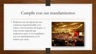 Cumplir con sus mandamientos
• Podemos ser una iglesia de una
asistencia inquebrantable a los
cultos, a las reuniones de hogar y a
todo evento especial que
realicemos, pero si no cumplimos
con sus mandamientos, es lo
mismo que nada.
 