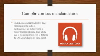 Cumplir con sus mandamientos
• Podemos escuchar todos los días
prédicas por la radio o
meditaciones en la televisión y
poner música cristiana todo el día
que si no cumplimos con la Palabra
de Dios, para Dios no tiene valor.
 