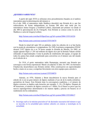 ¿QUIERES SABER MÁS?
A partir del siglo XVII se utilizaran otros procedimientos basados en el análisis
matemático para la determinación del número π.
En el año 1400, el matemático indio Madhava descubrió una fórmula de π, que fue
redescubierta de forma independiente en Europa 200 años más tarde por los
matemáticos James Gregory y Gottfried Leibniz, mejorando por primera vez desde el
año 400 la aproximación de Zu Chongzhi. Esta fórmula se conoce como la serie de
Madhava o serie de Gregory-Leibniz.
http://keisan.casio.com/has10/SpecExec.cgi?id=system/2006/1355116324
http://keisan.casio.com/exec/system/1355116674
Desde la mitad del siglo XX en adelante, todos los cálculos de π se han hecho
con la ayuda de calculadoras o computadoras. En 1949, la primera computadora ENIAC
alcanzó 2.037 dígitos de π en 70 horas usando la fórmula de Machin. En 2002, un
equipo japonés llegó a 1.241 mil millones de dígitos de π por la fórmula Takano similar
utilizando el superordenador. Como la prueba de rendimiento del equipo, el equipo de
todos los países han estado compitiendo para convertirse en el número uno del mundo
en el cálculo de π.
En 1914, el genio matemático indio Ramanujan, encontró una fórmula que
convergía a π de forma exponencial. Murió a la edad de 32 años. En 1987, los hermanos
Chudnovsky desarrollaron una fórmula similar. Ellos construyeron un superordenador
hecho a mano en su casa y competían ferozmente con otros equipos para calcular π.
http://keisan.casio.com/exec/system/1355104874
Además, en 1976, Salamin y Brent descubrieron la nueva fórmula para el
cálculo de π con un gran número de dígitos mediante el uso de de la media aritmética-
geométrica de Gauss. Esta fórmula tiene la convergencia cuadrática, y el número de
dígitos correctos se duplica cada iteración, por ejemplo, 5, 10 y 20 dígitos. Después de
40 iteraciones, el número de dígitos correctos es 1 billón. En el futuro se prevé que los
nuevos superalgoritmos determinarán π de manera rápida y precisa sin basarse en el
rendimiento de los ordenadores.
http://keisan.casio.com/has10/SpecExec.cgi?id=system/2006/1355108617
9. Investiga cuál es la máxima precisión (nº de decimales necesario) del número π que
se necesita en la actualidad para realizar cálculos en ciencia y tecnología en la
actualidad.
 