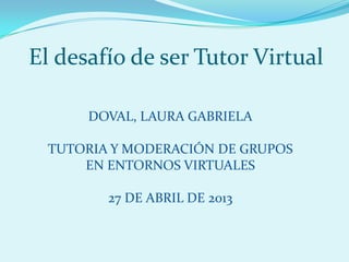 El desafío de ser Tutor Virtual
DOVAL, LAURA GABRIELA
TUTORIA Y MODERACIÓN DE GRUPOS
EN ENTORNOS VIRTUALES
27 DE ABRIL DE 2013
 