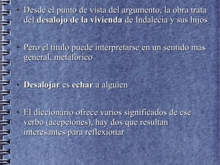 ●
Desde el punto de vista del argumento, la obra trataDesde el punto de vista del argumento, la obra trata
deldel desalojo de la viviendadesalojo de la vivienda de Indalecia y sus hijosde Indalecia y sus hijos
●
Pero el título puede interpretarse en un sentido másPero el título puede interpretarse en un sentido más
general, metafóricogeneral, metafórico
●
DesalojarDesalojar eses echarechar a alguiena alguien
●
El diccionario ofrece varios significados de eseEl diccionario ofrece varios significados de ese
verbo (acepciones), hay dos que resultanverbo (acepciones), hay dos que resultan
interesantes para reflexionarinteresantes para reflexionar
 