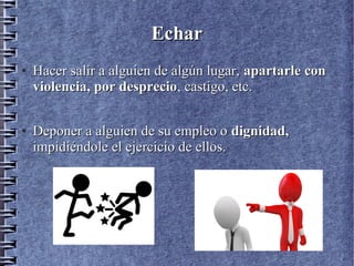EcharEchar
●
Hacer salir a alguien de algún lugar,Hacer salir a alguien de algún lugar, apartarle conapartarle con
violencia, por desprecioviolencia, por desprecio, castigo, etc., castigo, etc.
●
Deponer a alguien de su empleo oDeponer a alguien de su empleo o dignidad,dignidad,
impidiéndole el ejercicio de ellos.impidiéndole el ejercicio de ellos.
 