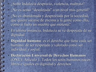 ●
¿Sufre Indalecia desprecio, violencia, maltrato?¿Sufre Indalecia desprecio, violencia, maltrato?
●
¿No es acaso “desalojada” a un nivel más general?¿No es acaso “desalojada” a un nivel más general?
●
¿No es abandonada y despreciada por la sociedad,¿No es abandonada y despreciada por la sociedad,
que quiere sacarse de encima a la gente como ella,que quiere sacarse de encima a la gente como ella,
como si fuera un mueble que molesta?como si fuera un mueble que molesta?
●
En última instancia, Indalecia se ve despojada de suEn última instancia, Indalecia se ve despojada de su
dignidaddignidad
●
Dignidad humanaDignidad humana: es el derecho que tiene cada ser: es el derecho que tiene cada ser
humano, de ser respetado y valorado como serhumano, de ser respetado y valorado como ser
individual y social.individual y social.
●
Declaración Universal de Derechos HumanosDeclaración Universal de Derechos Humanos
(ONU): Artículo 1. Todos los seres humanos nacen(ONU): Artículo 1. Todos los seres humanos nacen
libres e iguales en dignidad y derechoslibres e iguales en dignidad y derechos
 