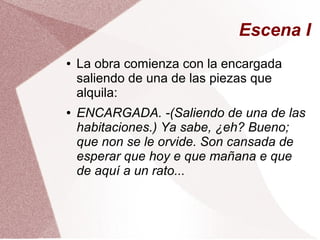 Escena I
● La obra comienza con la encargada
saliendo de una de las piezas que
alquila:
● ENCARGADA. -(Saliendo de una de las
habitaciones.) Ya sabe, ¿eh? Bueno;
que non se le orvide. Son cansada de
esperar que hoy e que mañana e que
de aquí a un rato...
 
