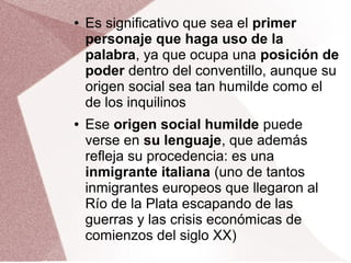 ● Es significativo que sea el primer
personaje que haga uso de la
palabra, ya que ocupa una posición de
poder dentro del conventillo, aunque su
origen social sea tan humilde como el
de los inquilinos
● Ese origen social humilde puede
verse en su lenguaje, que además
refleja su procedencia: es una
inmigrante italiana (uno de tantos
inmigrantes europeos que llegaron al
Río de la Plata escapando de las
guerras y las crisis económicas de
comienzos del siglo XX)
 