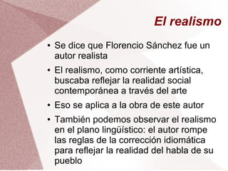 El realismo
● Se dice que Florencio Sánchez fue un
autor realista
● El realismo, como corriente artística,
buscaba reflejar la realidad social
contemporánea a través del arte
● Eso se aplica a la obra de este autor
● También podemos observar el realismo
en el plano lingüístico: el autor rompe
las reglas de la corrección idiomática
para reflejar la realidad del habla de su
pueblo
 
