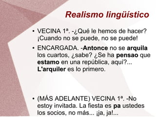Realismo lingüístico
● VECINA 1ª. -¿Qué le hemos de hacer?
¡Cuando no se puede, no se puede!
● ENCARGADA. -AntonceAntonce no se arquilaarquila
los cuartos, ¿sabe? ¿Se ha pensaopensao que
estamoestamo en una república, aquí?...
L'arquilerL'arquiler es lo primero.
● (MÁS ADELANTE) VECINA 1ª. -No
estoy invitada. La fiesta es papa ustedes
los socios, no más... ¡ja, ja!...
 
