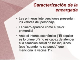 Caracterización de la
encargada
● Las primeras intervenciones presentan
los valores del personaje
● El dinero aparece como el valor
primordial
● Ante el interés económico (“El alquiler
es lo primero”) no es capaz de atender
a la situación social de los inquilinos
(ese “cuando no se puede” que
menciona la vecina 1°)
 