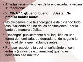 ● Ante las recriminaciones de la encargada, la vecina
1° reacciona:
●
VECINA 1ª. -¡Bueno, bueno!... ¡Basta! ¡NoVECINA 1ª. -¡Bueno, bueno!... ¡Basta! ¡No
precisa hablar tanto!precisa hablar tanto!
● No olvidemos que la encargada está diciendo todo
eso “Saliendo de una de las habitaciones”, por lo
tanto de manera pública.
● “Rezongar” públicamente a su inquilina es una
forma de humillarla, de degradarla, de negarle la
dignidad de la que hablamos antes.
● Por eso reacciona la vecina, señalándole, con
énfasis (signos de exclamación) que no es
necesario ese maltrato.
 