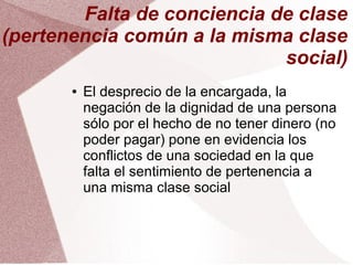 Falta de conciencia de clase
(pertenencia común a la misma clase
social)
● El desprecio de la encargada, la
negación de la dignidad de una persona
sólo por el hecho de no tener dinero (no
poder pagar) pone en evidencia los
conflictos de una sociedad en la que
falta el sentimiento de pertenencia a
una misma clase social
 