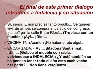 El final de este primer diálogo
introduce a Indalecia y su situación
● Sí, señor. E non precisa tanto orgullo... Se quieren
vivir de arriba, se compra el palacio del congreso,
¿sabe? ¡en la calle Entre Ríos!... (Tropieza con un
mueble.) ¡Ay!... ¡Dío!...
● VECINA 1ª. -(Aparte.) ¡No haberte roto algo!...
● ENCARGADA. -¡Ay!... ¡Madona Santísima!...
¡Uiii!... (Golpea el mueble con rabia,
volviéndose a INDALECIA.) ¿Y osté también se
ha pensao tener todo el año esto cachivache
ner patio?... Non tiene vergüenza...
 