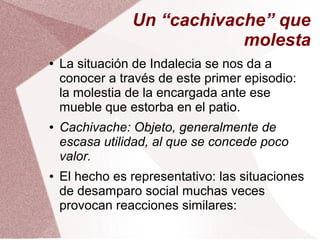 Un “cachivache” que
molesta
● La situación de Indalecia se nos da a
conocer a través de este primer episodio:
la molestia de la encargada ante ese
mueble que estorba en el patio.
● Cachivache: Objeto, generalmente de
escasa utilidad, al que se concede poco
valor.
● El hecho es representativo: las situaciones
de desamparo social muchas veces
provocan reacciones similares:
 