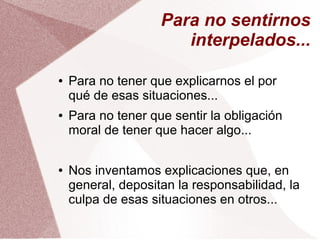 Para no sentirnos
interpelados...
● Para no tener que explicarnos el por
qué de esas situaciones...
● Para no tener que sentir la obligación
moral de tener que hacer algo...
● Nos inventamos explicaciones que, en
general, depositan la responsabilidad, la
culpa de esas situaciones en otros...
 