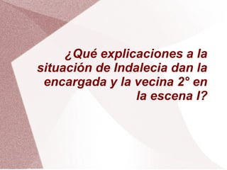 ¿Qué explicaciones a la
situación de Indalecia dan la
encargada y la vecina 2° en
la escena I?
 