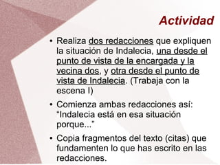 Actividad
● Realiza dos redaccionesdos redacciones que expliquen
la situación de Indalecia, una desde eluna desde el
punto de vista de la encargada y lapunto de vista de la encargada y la
vecina dosvecina dos, y otra desde el punto deotra desde el punto de
vista de Indaleciavista de Indalecia. (Trabaja con la
escena I)
● Comienza ambas redacciones así:
“Indalecia está en esa situación
porque...”
● Copia fragmentos del texto (citas) que
fundamenten lo que has escrito en las
redacciones.
 
